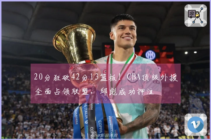 20分狂砍42分13篮板！CBA顶级外援全面占领联盟，邱彪成功押注