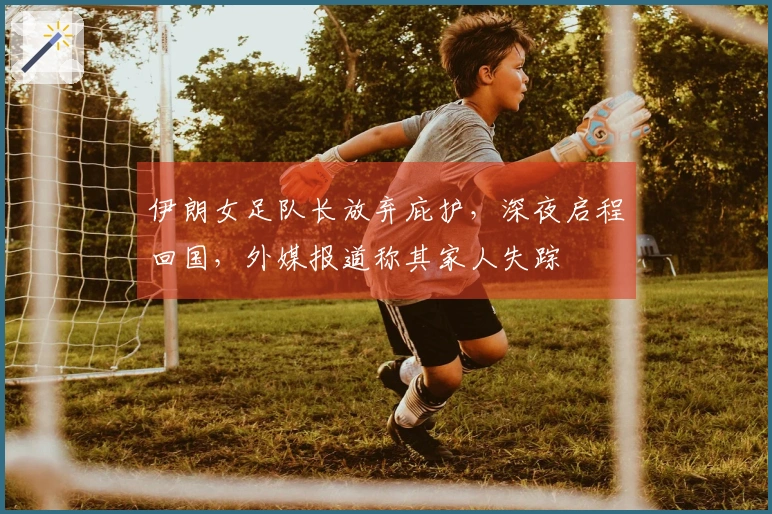 伊朗女足队长放弃庇护，深夜启程回国，外媒报道称其家人失踪