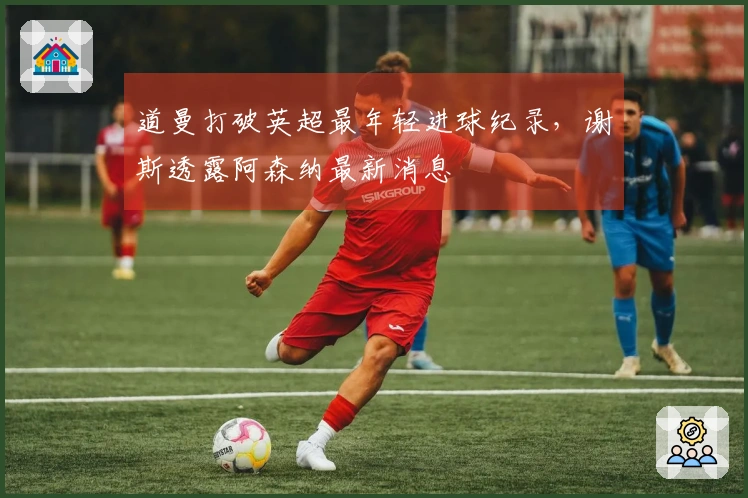 道曼打破英超最年轻进球纪录，谢斯透露阿森纳最新消息