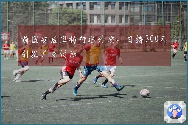 前国安后卫转行送外卖，日挣300元引发广泛讨论