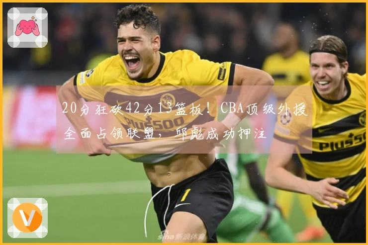 20分狂砍42分13篮板！CBA顶级外援全面占领联盟，邱彪成功押注