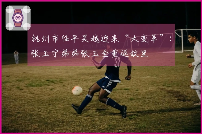 杭州市临平吴越迎来“大变革”：张玉宁弟弟张玉全重返故里
