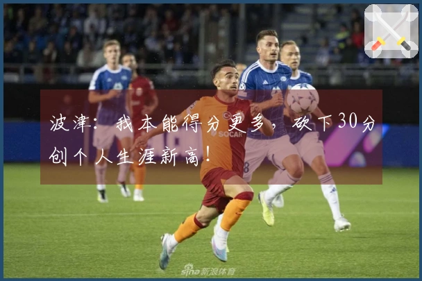 波津：我本能得分更多，砍下30分创个人生涯新高！