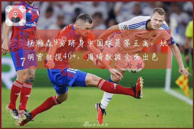 杨瀚森9分跻身中国球员第五高，姚明曾狂揽40+，周琦数据全面出色