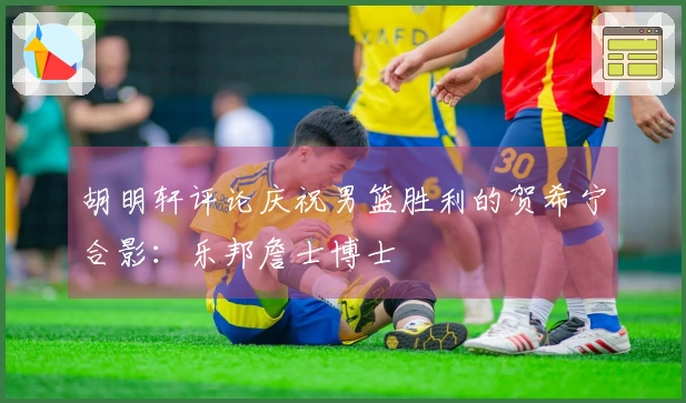 胡明轩评论庆祝男篮胜利的贺希宁合影：乐邦詹士博士