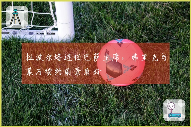 拉波尔塔连任巴萨主席，弗里克与莱万续约前景看好