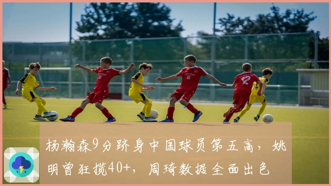 杨瀚森9分跻身中国球员第五高，姚明曾狂揽40+，周琦数据全面出色