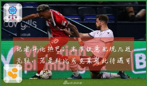 记者评论热巴：末节故意犯规几近无耻，若是科比或克莱有此待遇可轻松破百。